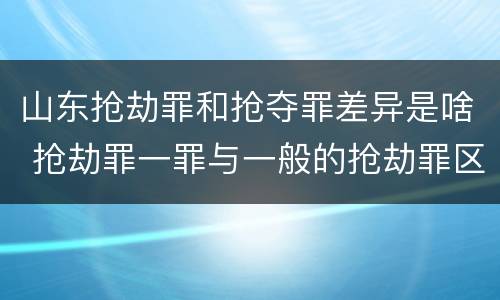 山东抢劫罪和抢夺罪差异是啥 抢劫罪一罪与一般的抢劫罪区别