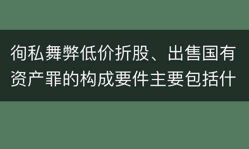 徇私舞弊低价折股、出售国有资产罪的构成要件主要包括什么