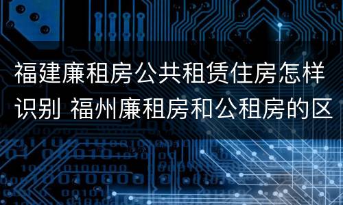 福建廉租房公共租赁住房怎样识别 福州廉租房和公租房的区别