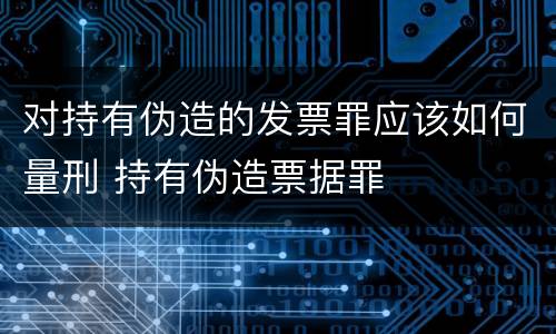 对持有伪造的发票罪应该如何量刑 持有伪造票据罪