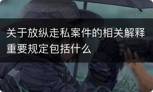 关于放纵走私案件的相关解释重要规定包括什么