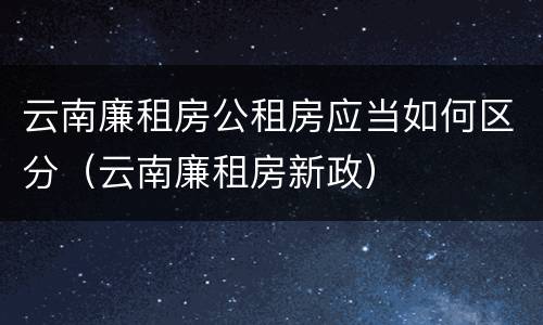 云南廉租房公租房应当如何区分（云南廉租房新政）