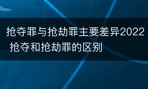 抢夺罪与抢劫罪主要差异2022 抢夺和抢劫罪的区别