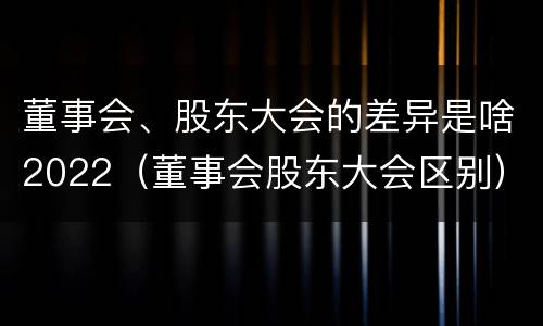 董事会、股东大会的差异是啥2022（董事会股东大会区别）