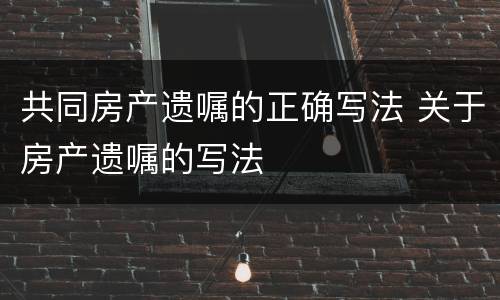 共同房产遗嘱的正确写法 关于房产遗嘱的写法