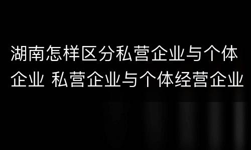 湖南怎样区分私营企业与个体企业 私营企业与个体经营企业的区别