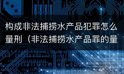 构成非法捕捞水产品犯罪怎么量刑（非法捕捞水产品罪的量刑）