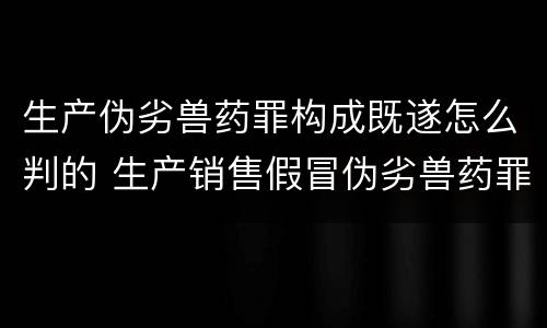 生产伪劣兽药罪构成既遂怎么判的 生产销售假冒伪劣兽药罪