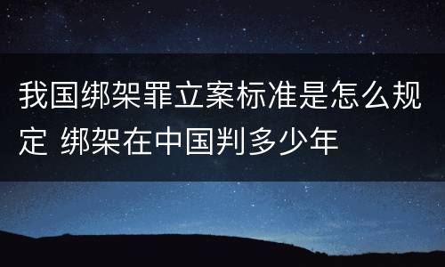 我国绑架罪立案标准是怎么规定 绑架在中国判多少年