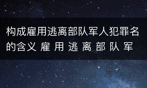 构成雇用逃离部队军人犯罪名的含义 雇 用 逃 离 部 队 军 人 罪