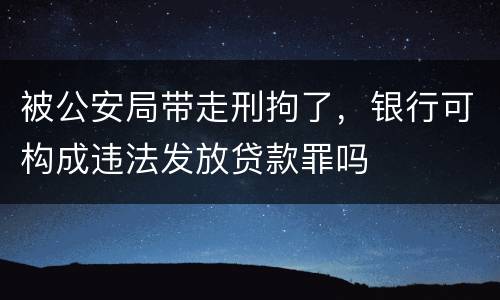 被公安局带走刑拘了，银行可构成违法发放贷款罪吗