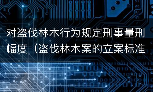 对盗伐林木行为规定刑事量刑幅度（盗伐林木案的立案标准及定罪与量刑）