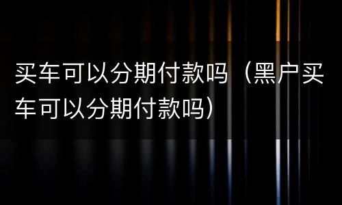 买车可以分期付款吗（黑户买车可以分期付款吗）