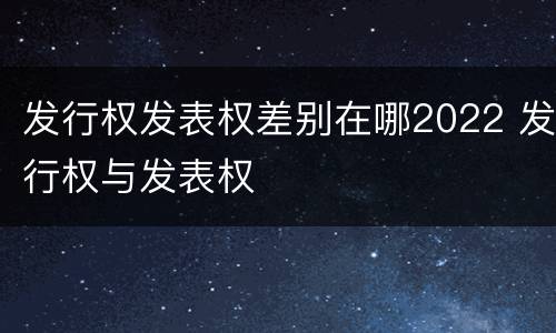 发行权发表权差别在哪2022 发行权与发表权