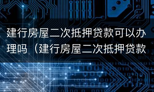 建行房屋二次抵押贷款可以办理吗（建行房屋二次抵押贷款可以办理吗要多久）