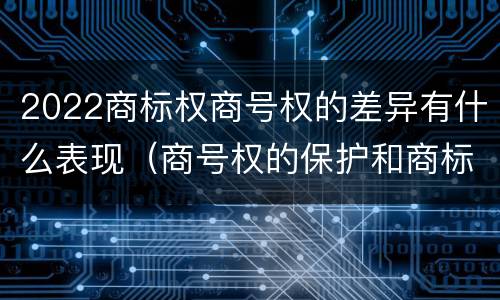 2022商标权商号权的差异有什么表现（商号权的保护和商标权的保护一样是全国性范围的）