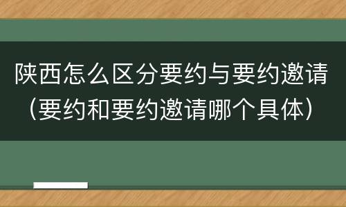 陕西怎么区分要约与要约邀请（要约和要约邀请哪个具体）