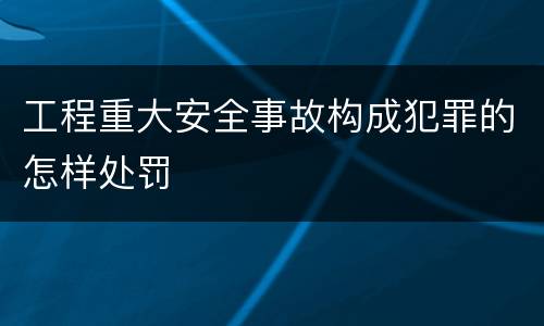 工程重大安全事故构成犯罪的怎样处罚