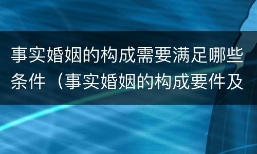 事实婚姻的构成需要满足哪些条件（事实婚姻的构成要件及法律效力）