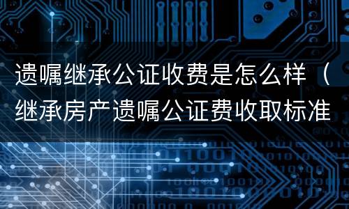 遗嘱继承公证收费是怎么样（继承房产遗嘱公证费收取标准）