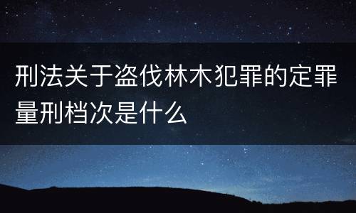 刑法关于盗伐林木犯罪的定罪量刑档次是什么