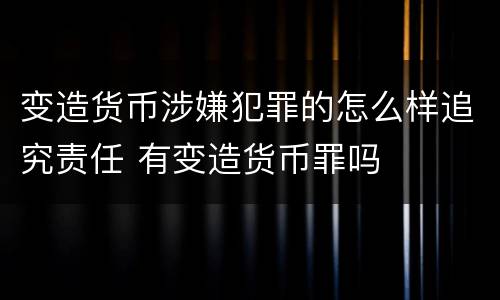 变造货币涉嫌犯罪的怎么样追究责任 有变造货币罪吗