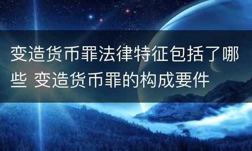 变造货币罪法律特征包括了哪些 变造货币罪的构成要件