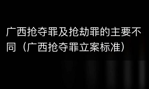 广西抢夺罪及抢劫罪的主要不同（广西抢夺罪立案标准）