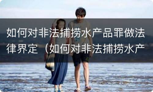 如何对非法捕捞水产品罪做法律界定（如何对非法捕捞水产品罪做法律界定）