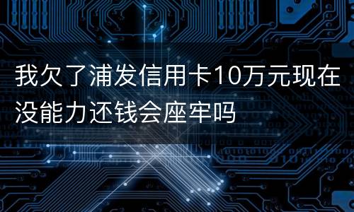 我欠了浦发信用卡10万元现在没能力还钱会座牢吗