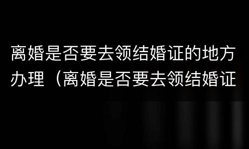 离婚是否要去领结婚证的地方办理（离婚是否要去领结婚证的地方办理呢）