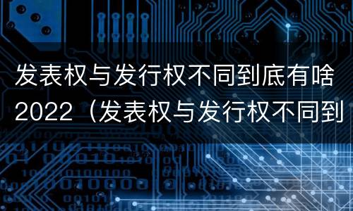 发表权与发行权不同到底有啥2022（发表权与发行权不同到底有啥2022年的变化）