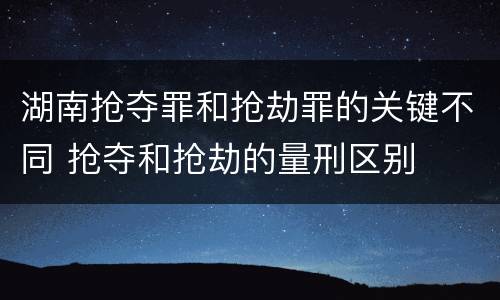 湖南抢夺罪和抢劫罪的关键不同 抢夺和抢劫的量刑区别