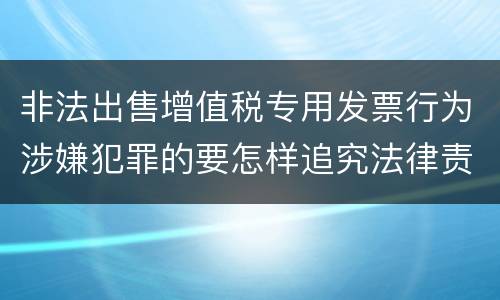 非法出售增值税专用发票行为涉嫌犯罪的要怎样追究法律责任