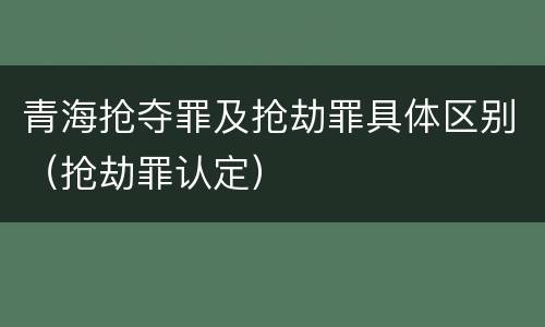 青海抢夺罪及抢劫罪具体区别（抢劫罪认定）