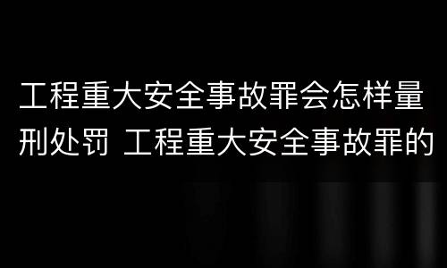 工程重大安全事故罪会怎样量刑处罚 工程重大安全事故罪的处罚