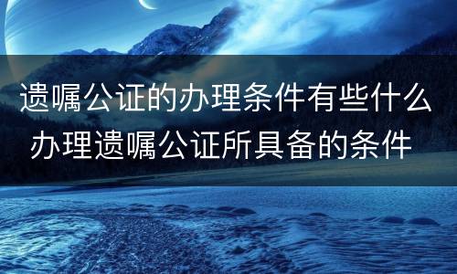 遗嘱公证的办理条件有些什么 办理遗嘱公证所具备的条件