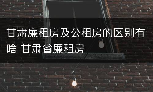 甘肃廉租房及公租房的区别有啥 甘肃省廉租房