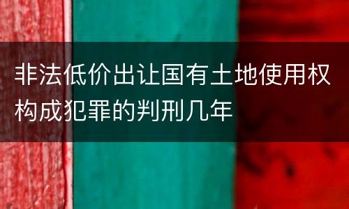 非法低价出让国有土地使用权构成犯罪的判刑几年