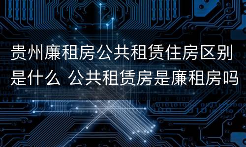 贵州廉租房公共租赁住房区别是什么 公共租赁房是廉租房吗