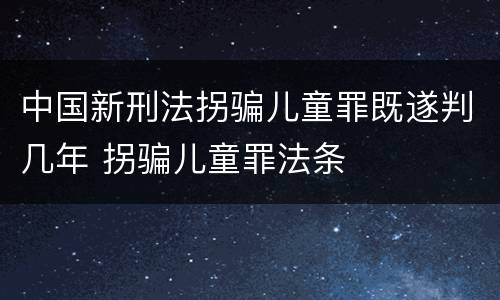 中国新刑法拐骗儿童罪既遂判几年 拐骗儿童罪法条