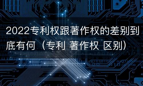 2022专利权跟著作权的差别到底有何（专利 著作权 区别）