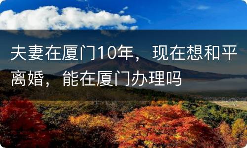 夫妻在厦门10年，现在想和平离婚，能在厦门办理吗