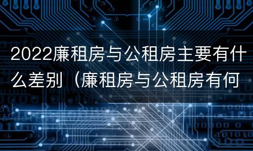 2022廉租房与公租房主要有什么差别（廉租房与公租房有何区别）