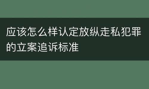 应该怎么样认定放纵走私犯罪的立案追诉标准