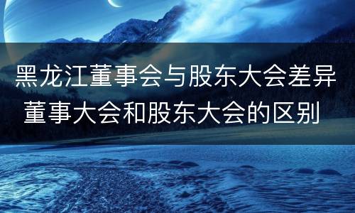 黑龙江董事会与股东大会差异 董事大会和股东大会的区别