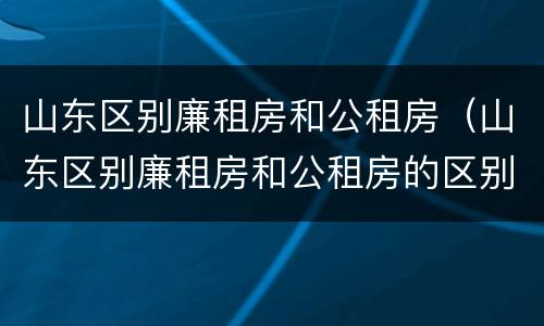 山东区别廉租房和公租房（山东区别廉租房和公租房的区别）