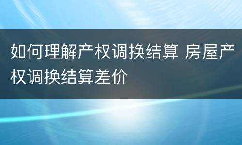 如何理解产权调换结算 房屋产权调换结算差价