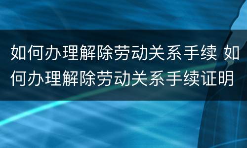 如何办理解除劳动关系手续 如何办理解除劳动关系手续证明