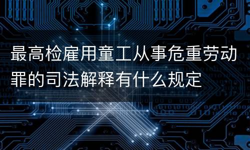 最高检雇用童工从事危重劳动罪的司法解释有什么规定